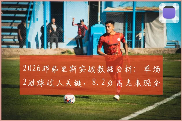 2026邓弗里斯实战数据分析:单场2进球过人关键,8.2分高光表现全解析