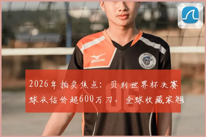 2026年拍卖焦点:贝利世界杯决赛球衣估价超600万刀,全球收藏家翘首以待