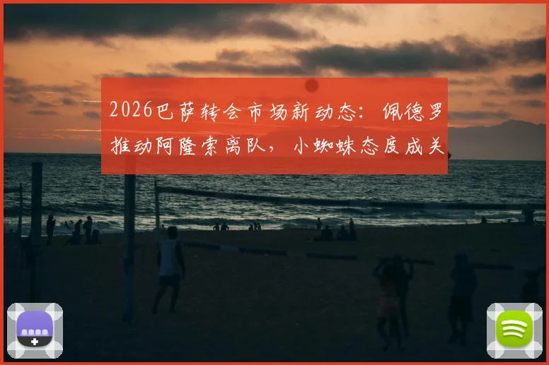 2026巴萨转会市场新动态：佩德罗推动阿隆索离队，小蜘蛛态度成关键，潜在替代方案全解析