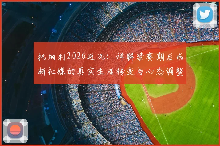 托纳利2026近况：详解禁赛期后戒断社媒的真实生活转变与心态调整方法