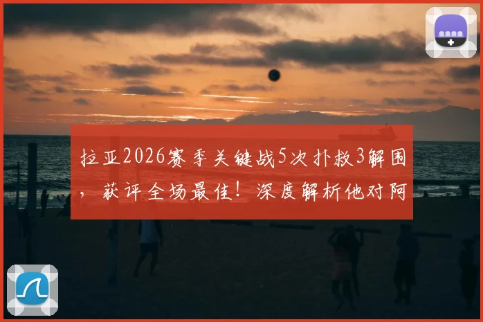 拉亚2026赛季关键战5次扑救3解围，获评全场最佳！深度解析他对阿森纳的重要性