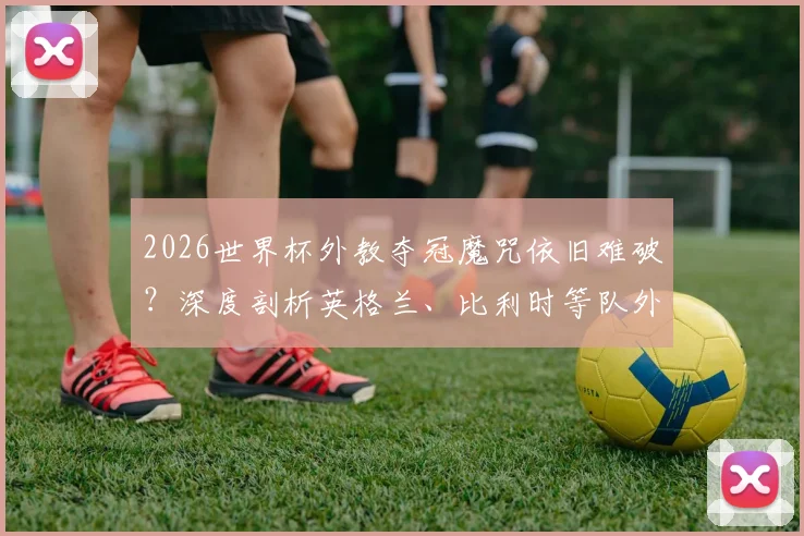 2026世界杯外教夺冠魔咒依旧难破？深度剖析英格兰、比利时等队外籍主帅处境与历史战绩