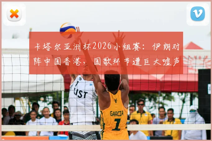 卡塔尔亚洲杯2026小组赛：伊朗对阵中国香港，国歌环节遭巨大嘘声，违规旗帜入场引关注
