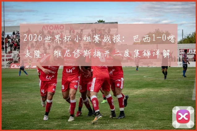 2026世界杯小组赛战报：巴西1-0喀麦隆，维尼修斯梅开二度集锦详解，桑巴军团锁定C组头名出线形势分析