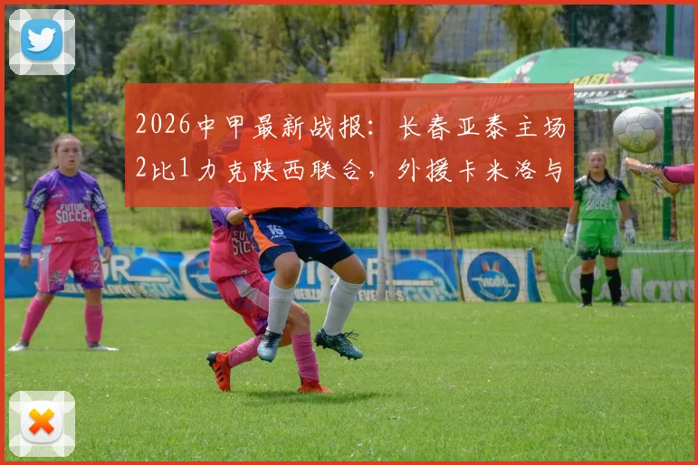 2026中甲最新战报：长春亚泰主场2比1力克陕西联合，外援卡米洛与老将谭龙建功