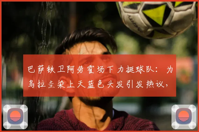 巴萨铁卫阿劳霍场下力挺球队：为乌拉圭染上天蓝色头发引发热议，2026世界杯前展现忠诚