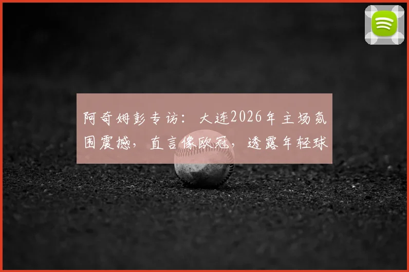 阿奇姆彭专访：大连2026年主场氛围震撼，直言像欧冠，透露年轻球员以他为榜样感人瞬间