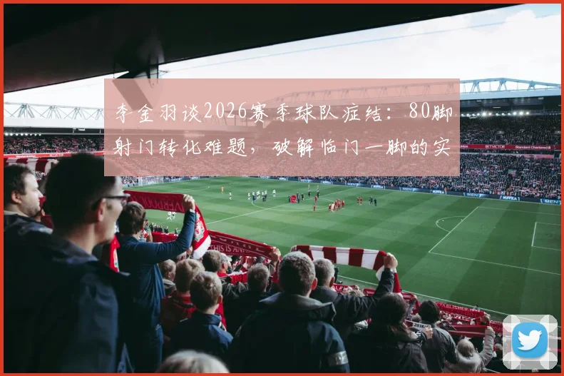 李金羽谈2026赛季球队症结：80脚射门转化难题，破解临门一脚的实战训练方法与原因深度剖析