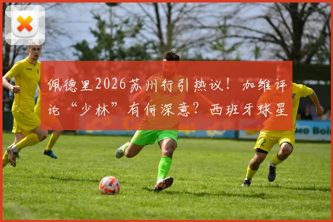 佩德里2026苏州行引热议！加维评论“少林”有何深意？西班牙球星中国之旅全回顾
