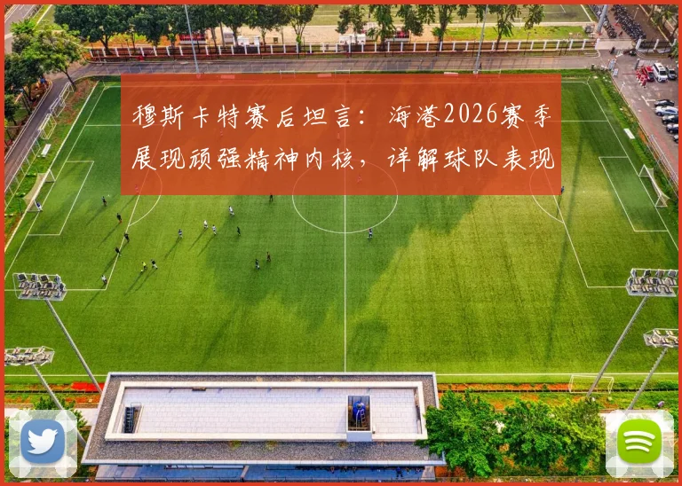 穆斯卡特赛后坦言：海港2026赛季展现顽强精神内核，详解球队表现与未来战术方向