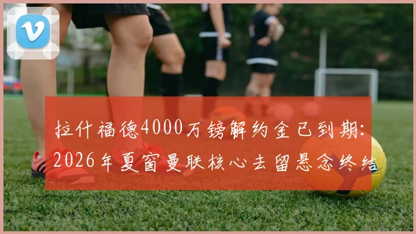 拉什福德4000万镑解约金已到期:2026年夏窗曼联核心去留悬念终结,转会市场最新动态一览