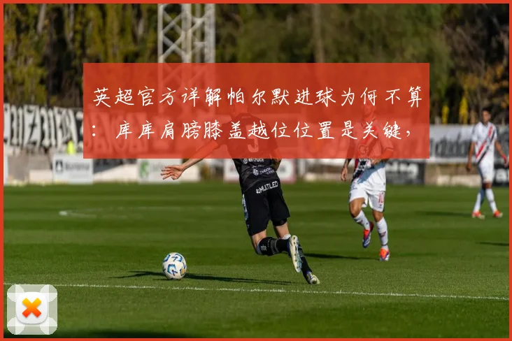 英超官方详解帕尔默进球为何不算:库库肩膀膝盖越位位置是关键,附2026新规判罚标准