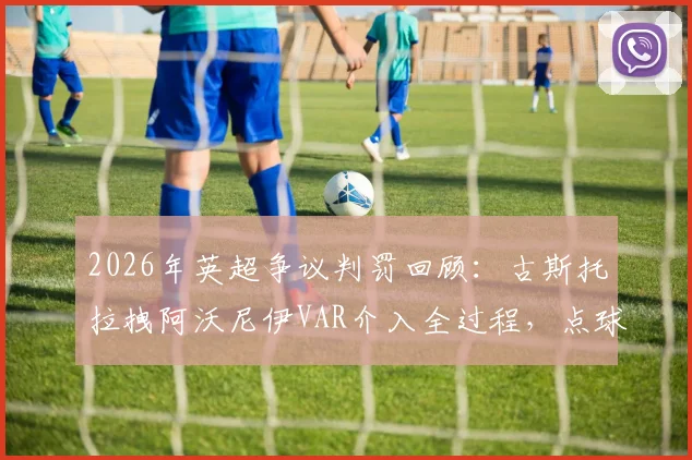 2026年英超争议判罚回顾：古斯托拉拽阿沃尼伊VAR介入全过程，点球+黄牌判罚依据深度解读