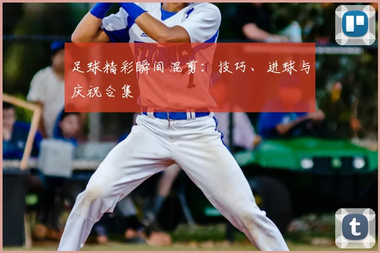 足球精彩瞬间混剪：技巧、进球与庆祝合集
