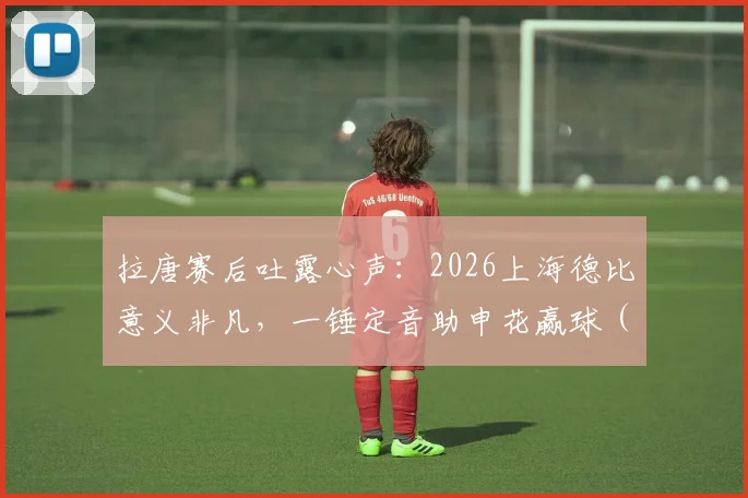 拉唐赛后吐露心声：2026上海德比意义非凡，一锤定音助申花赢球（附采访原文与进球回放）