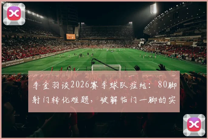 李金羽谈2026赛季球队症结:80脚射门转化难题,破解临门一脚的实战训练方法与原因深度剖析