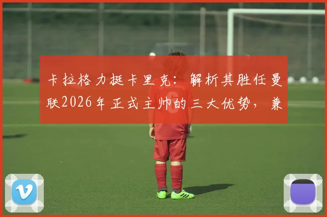 卡拉格力挺卡里克：解析其胜任曼联2026年正式主帅的三大优势，兼论足坛巨星教练为何断层