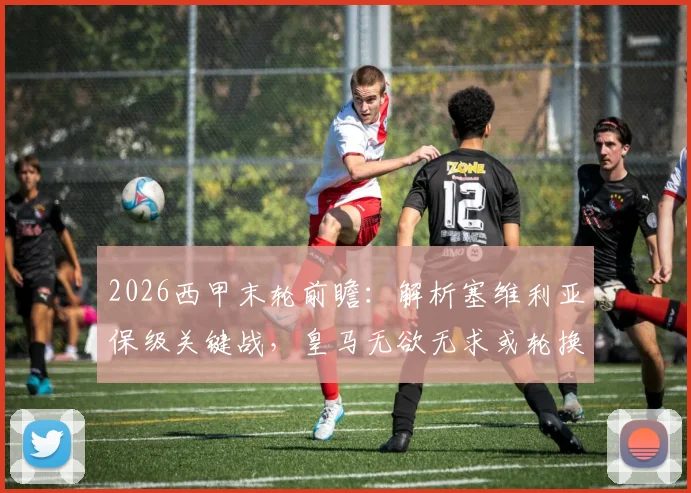 2026西甲末轮前瞻：解析塞维利亚保级关键战，皇马无欲无求或轮换阵容