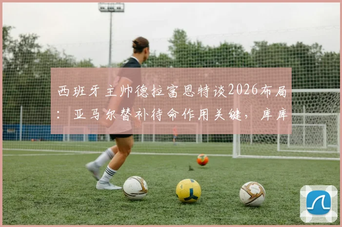西班牙主帅德拉富恩特谈2026布局:亚马尔替补待命作用关键,库库雷利亚不受切尔西转会风波影响