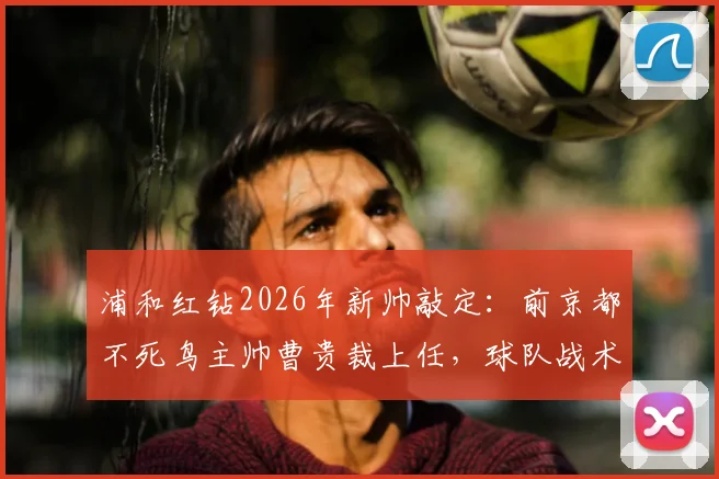 浦和红钻2026年新帅敲定：前京都不死鸟主帅曹贵裁上任，球队战术打法将迎哪些变革？