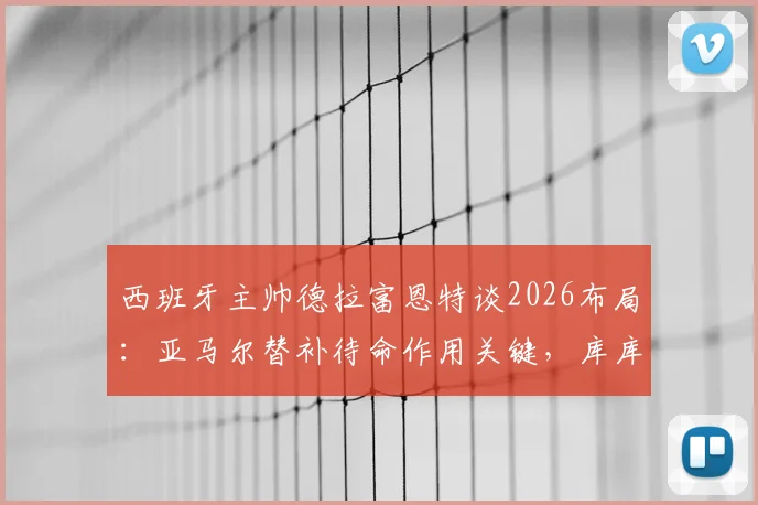 西班牙主帅德拉富恩特谈2026布局：亚马尔替补待命作用关键，库库雷利亚不受切尔西转会风波影响