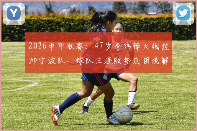 2026中甲联赛:47岁李玮锋火线挂帅宁波队,球队三连败垫底困境解析与未来前景展望