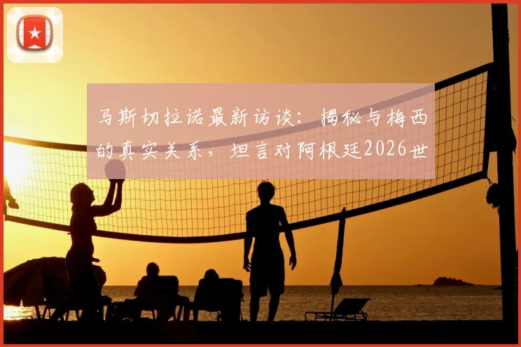 马斯切拉诺最新访谈：揭秘与梅西的真实关系，坦言对阿根廷2026世界杯卫冕的期望与担忧