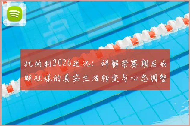 托纳利2026近况：详解禁赛期后戒断社媒的真实生活转变与心态调整方法