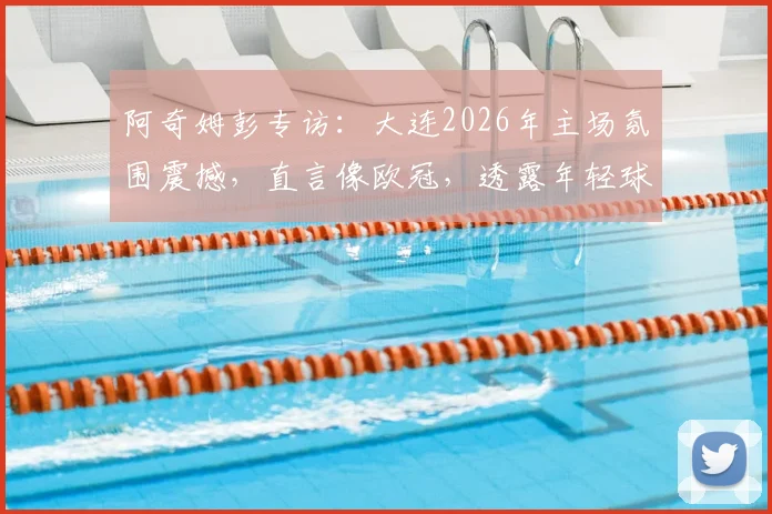 阿奇姆彭专访:大连2026年主场氛围震撼,直言像欧冠,透露年轻球员以他为榜样感人瞬间