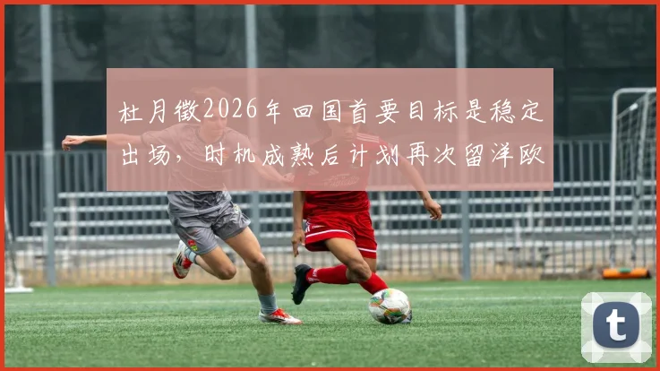 杜月徵2026年回国首要目标是稳定出场,时机成熟后计划再次留洋欧洲联赛