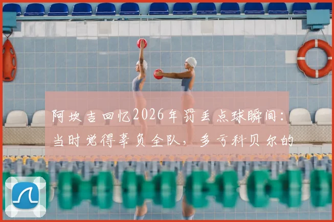 阿坎吉回忆2026年罚丢点球瞬间：当时觉得辜负全队，多亏科贝尔的鼓励与支持