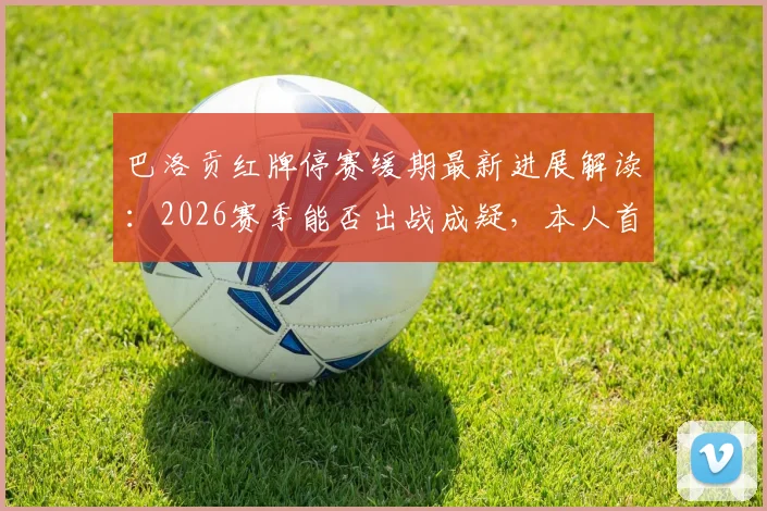 巴洛贡红牌停赛缓期最新进展解读：2026赛季能否出战成疑，本人首发工作表态曝光