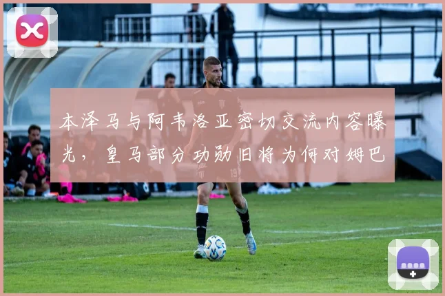 本泽马与阿韦洛亚密切交流内容曝光，皇马部分功勋旧将为何对姆巴佩2026年加盟持复杂态度？