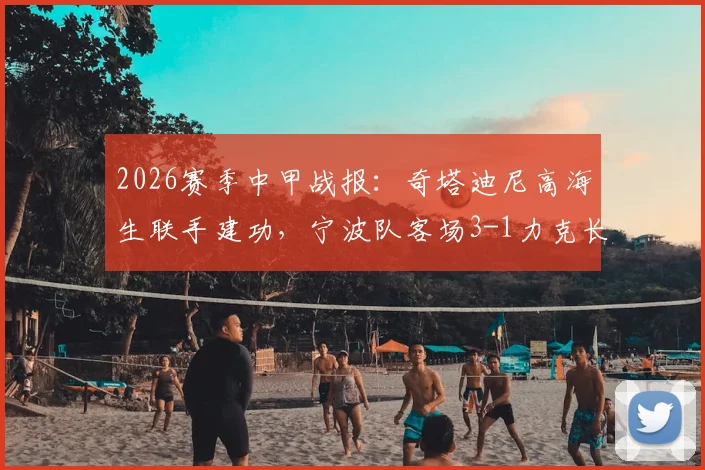 2026赛季中甲战报:奇塔迪尼高海生联手建功,宁波队客场3-1力克长春亚泰,最新积分排名解析