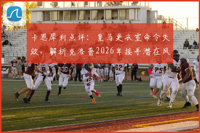 卡恩犀利点评:皇马更衣室命令失效,解析克洛普2026年接手潜在风险与阿隆索式困境