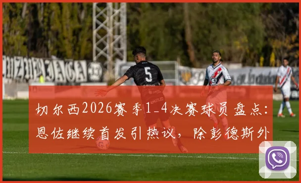 切尔西2026赛季1_4决赛球员盘点:恩佐继续首发引热议,除彭德斯外全员晋级,附详细表现评分