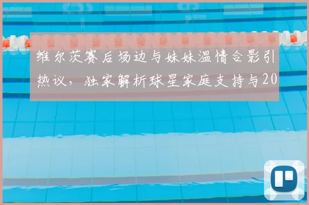 维尔茨赛后场边与妹妹温情合影引热议，独家解析球星家庭支持与2026赛季高光时刻
