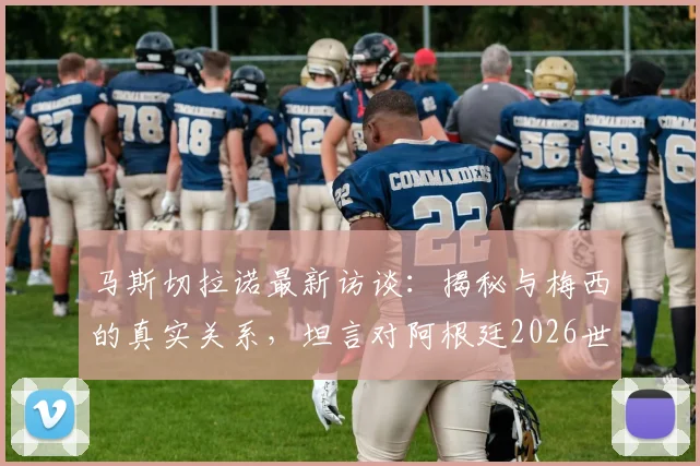 马斯切拉诺最新访谈:揭秘与梅西的真实关系,坦言对阿根廷2026世界杯卫冕的期望与担忧