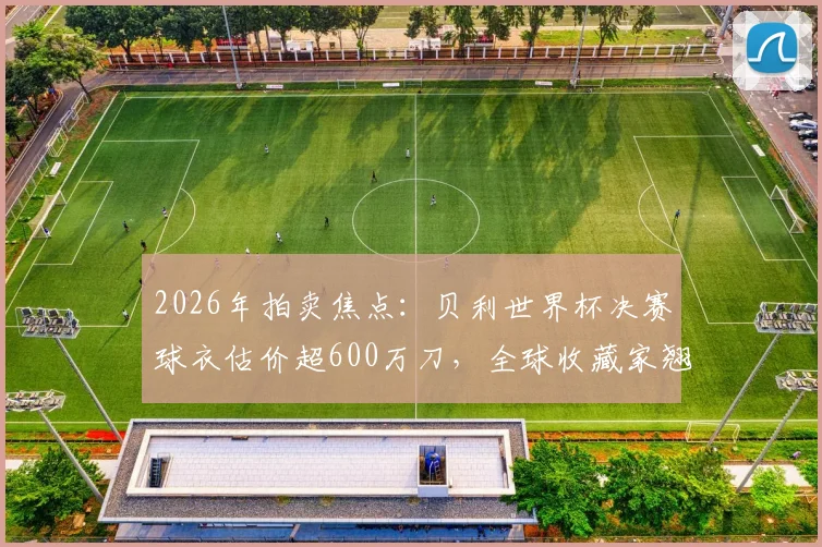 2026年拍卖焦点:贝利世界杯决赛球衣估价超600万刀,全球收藏家翘首以待