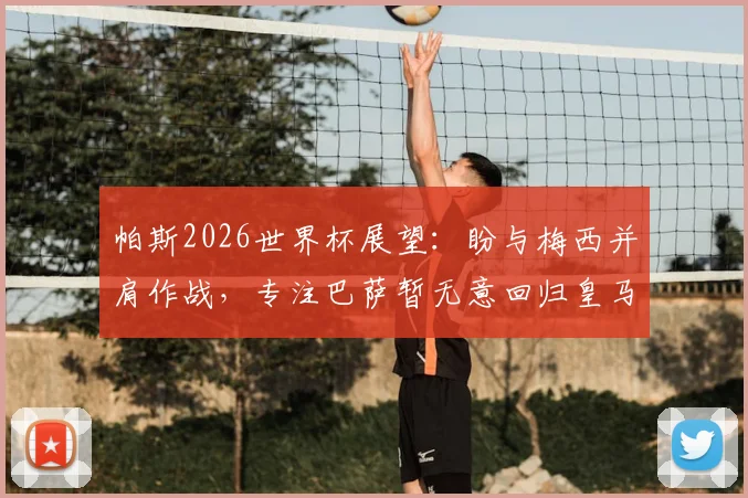 帕斯2026世界杯展望:盼与梅西并肩作战,专注巴萨暂无意回归皇马