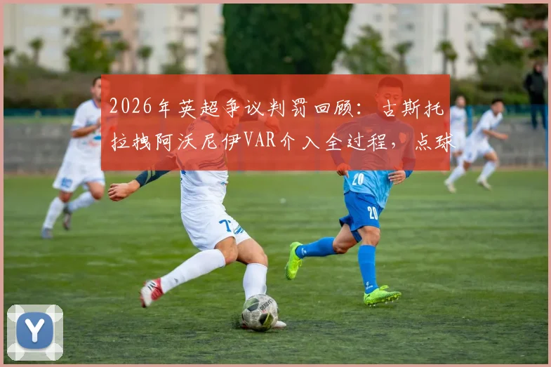 2026年英超争议判罚回顾：古斯托拉拽阿沃尼伊VAR介入全过程，点球+黄牌判罚依据深度解读