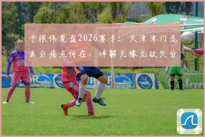 于根伟复盘2026赛季:天津津门虎丢分痛点何在,详解无缘无故失分的几大关键瞬间