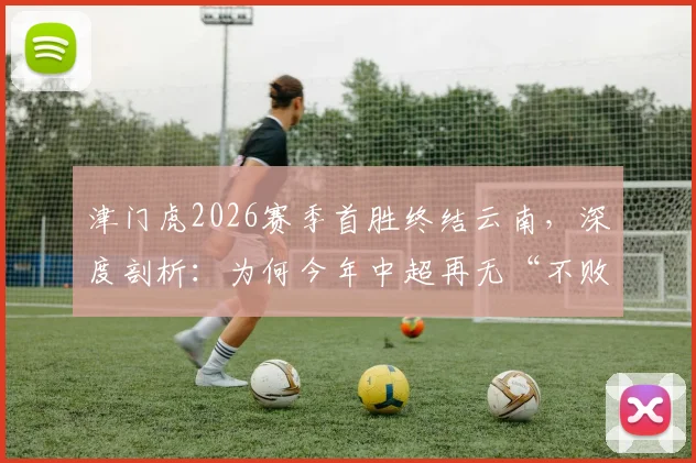津门虎2026赛季首胜终结云南，深度剖析：为何今年中超再无“不败金身”球队