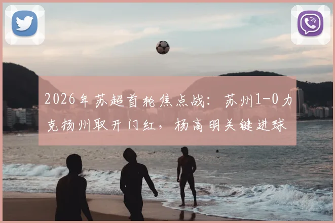 2026年苏超首轮焦点战：苏州1-0力克扬州取开门红，杨高明关键进球引爆全场