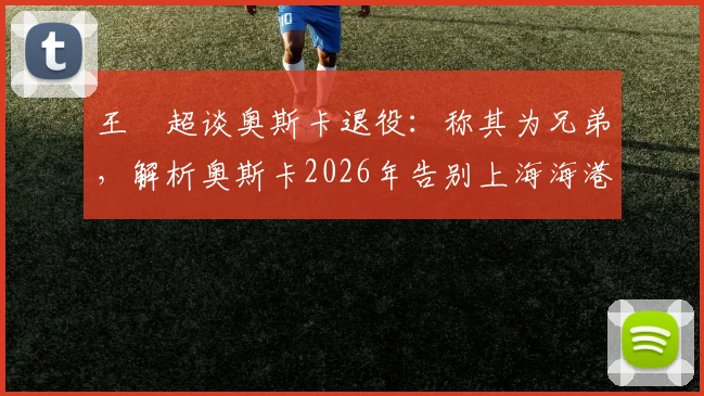 王燊超谈奥斯卡退役：称其为兄弟，解析奥斯卡2026年告别上海海港的决定及其对球队的影响