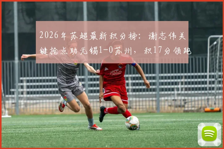 2026年苏超最新积分榜：谢志伟关键抢点助无锡1-0苏州，积17分领跑，附完整赛程与球员数据分析