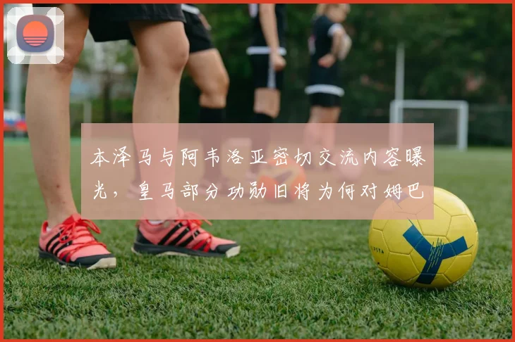 本泽马与阿韦洛亚密切交流内容曝光，皇马部分功勋旧将为何对姆巴佩2026年加盟持复杂态度？