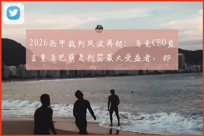 2026西甲裁判风波再起：马竞CEO直言皇马巴萨是判罚最大受益者，却总在抱怨不公