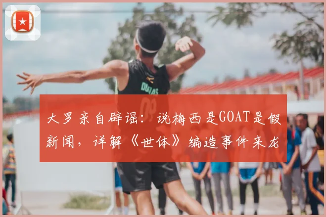 大罗亲自辟谣:说梅西是GOAT是假新闻,详解《世体》编造事件来龙去脉