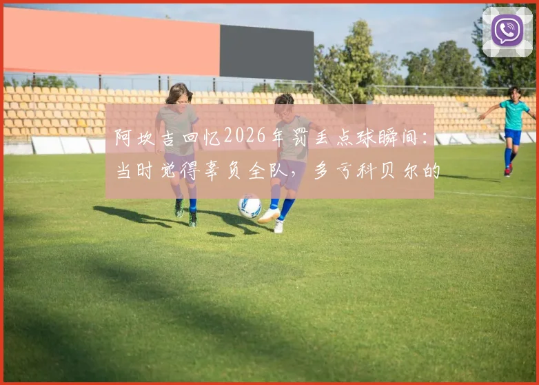 阿坎吉回忆2026年罚丢点球瞬间:当时觉得辜负全队,多亏科贝尔的鼓励与支持